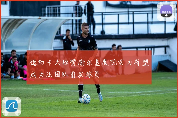 德约卡夫称赞谢尔基展现实力有望成为法国队首发球员