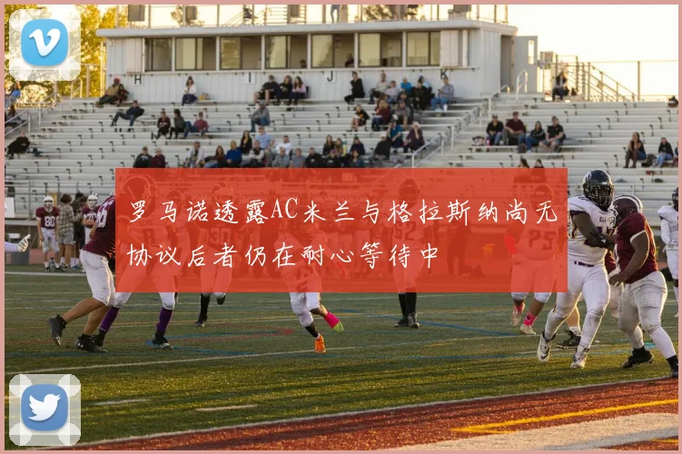 罗马诺透露AC米兰与格拉斯纳尚无协议后者仍在耐心等待中