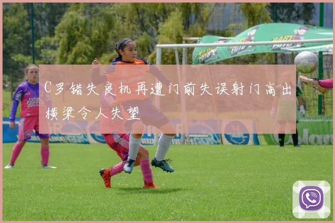 C罗错失良机再遭门前失误射门高出横梁令人失望