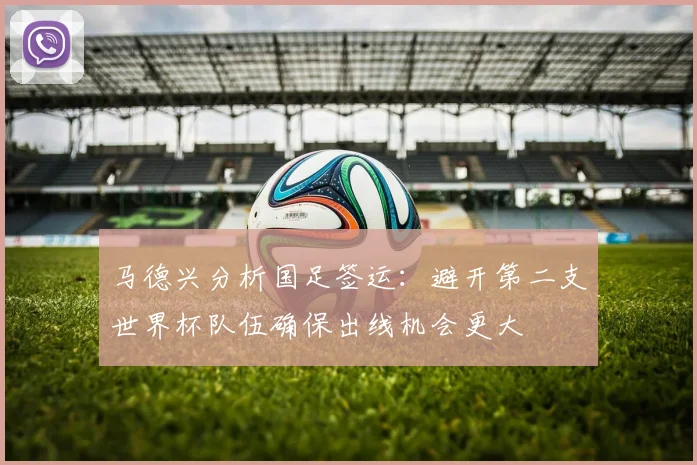 马德兴分析国足签运：避开第二支世界杯队伍确保出线机会更大