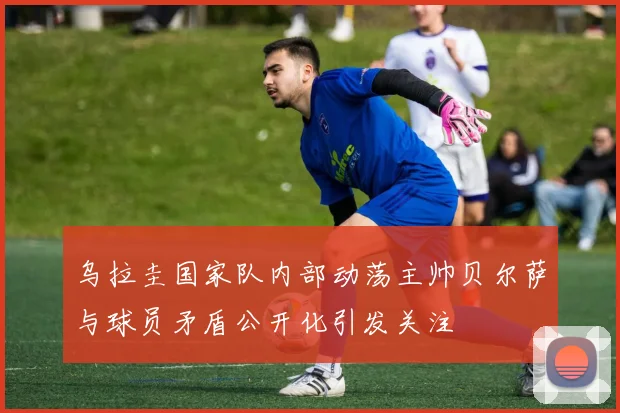 乌拉圭国家队内部动荡主帅贝尔萨与球员矛盾公开化引发关注