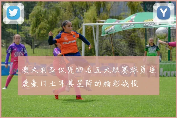 澳大利亚仅凭四名五大联赛球员逆袭豪门土耳其星阵的精彩战役