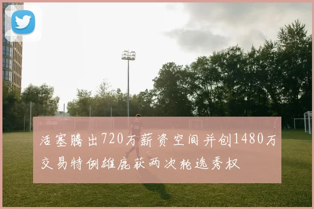 活塞腾出720万薪资空间并创1480万交易特例雄鹿获两次轮选秀权