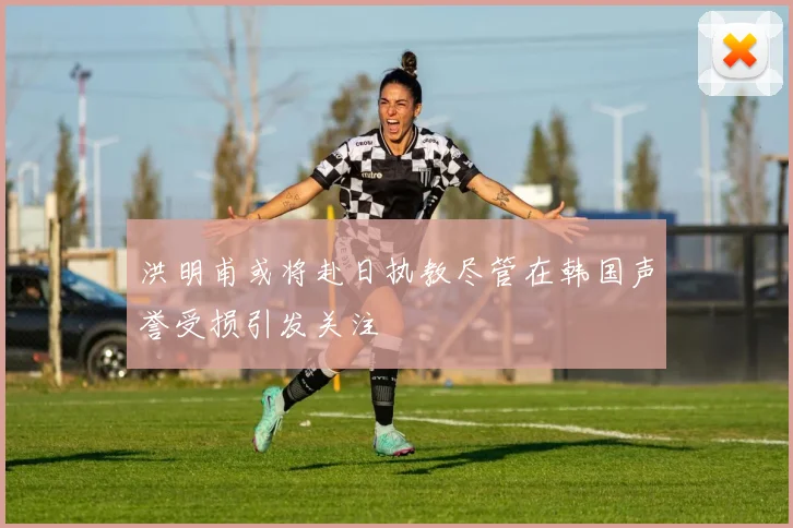 洪明甫或将赴日执教尽管在韩国声誉受损引发关注