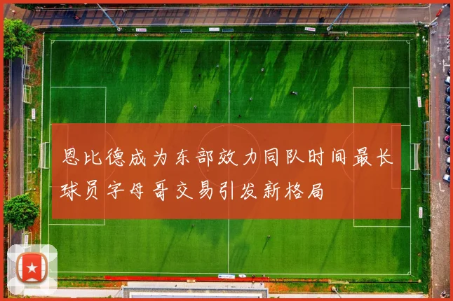 恩比德成为东部效力同队时间最长球员字母哥交易引发新格局