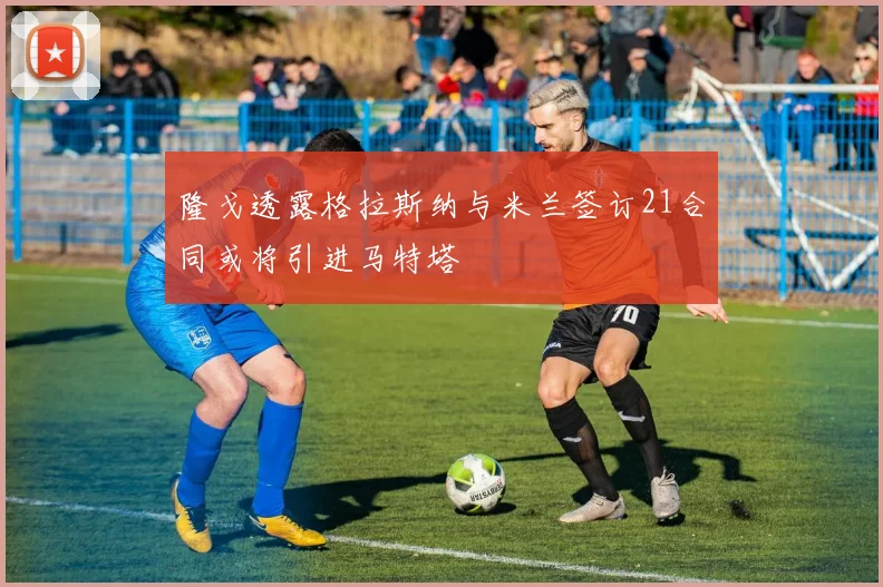 隆戈透露格拉斯纳与米兰签订21合同或将引进马特塔
