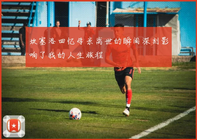 坎塞洛回忆母亲离世的瞬间深刻影响了我的人生旅程