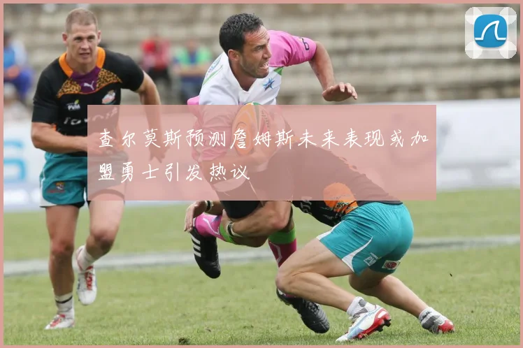 查尔莫斯预测詹姆斯未来表现或加盟勇士引发热议