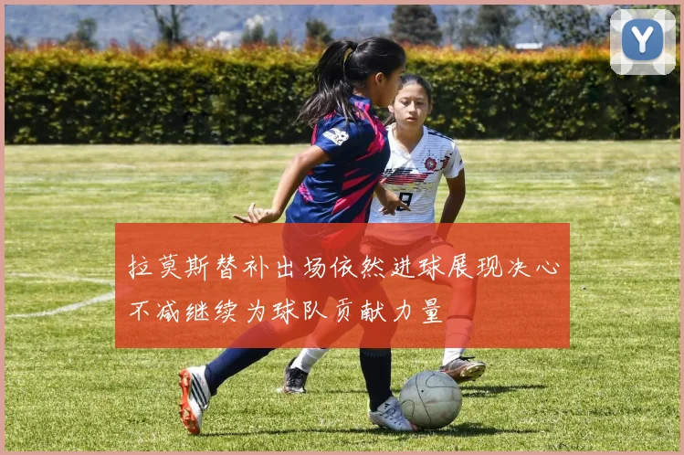 拉莫斯替补出场依然进球展现决心不减继续为球队贡献力量
