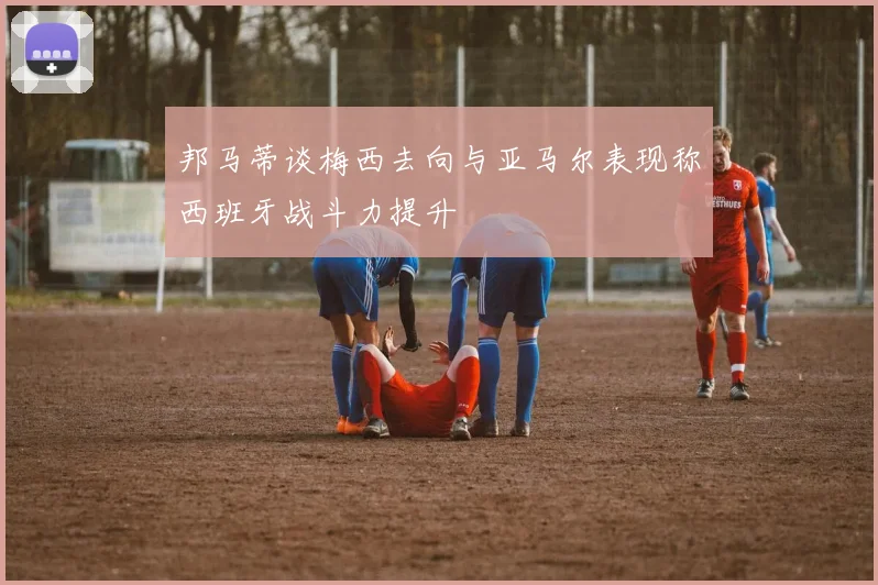 邦马蒂谈梅西去向与亚马尔表现称西班牙战斗力提升