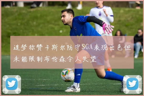追梦称赞卡斯尔防守SGA表现出色但未能限制布伦森令人失望
