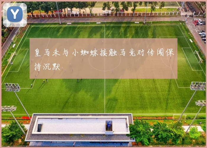 皇马未与小蜘蛛接触马竞对传闻保持沉默